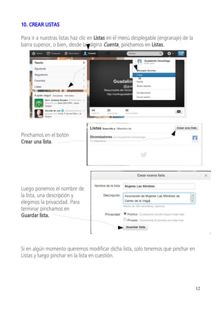 10. CREAR LISTAS

Para ir a nuestras listas haz clic en Listas en el menú desplegable (engranaje) de la
barra superior, o bien, desde la página Cuenta, pinchamos en Listas.




Pinchamos en el botón
Crear una lista.




Luego ponemos el nombre de
la lista, una descripción y
elegimos la privacidad. Para
terminar pinchamos en
Guardar lista.




Si en algún momento queremos modificar dicha lista, solo tenemos que pinchar en
Listas y luego pinchar en la lista en cuestión.




                                                                                        12
 