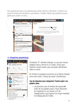 Nos aparecerá la lista a la izquierda para poder editarla o eliminarla. También nos
pone el numero de miembros y suscriptores. También desde aquí podemos buscar
gente para añadir a la lista.




11. ETIQUETAS (HASHTAGS)

                              El símbolo “#”, llamado etiqueta, se usa para marcar
                              palabras clave o temas en un Tweet. Sirven para
                              clasificar nuestro tweet, para así poder identificarlo
                              sobre un tema.

                              En Twitter los podemos encontrar en el lateral, listados
                              entre otros como “Temas de moda” (Tendencias).

                              Uso de etiquetas para categorizar Tweets según una
                              palabra clave:
                                  • Las personas usan el símbolo de etiqueta #
                                    antes de una palabra clave o frase relevantes
                                    (sin espacios) en sus Tweets a fin de
                                    categorizarlos y que figuren con mayor facilidad
                                    en la Búsqueda de Twitter.

                                                                                       13
 