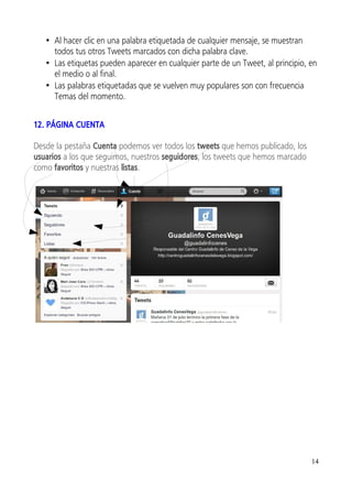 • Al hacer clic en una palabra etiquetada de cualquier mensaje, se muestran
     todos tus otros Tweets marcados con dicha palabra clave.
   • Las etiquetas pueden aparecer en cualquier parte de un Tweet, al principio, en
     el medio o al final.
   • Las palabras etiquetadas que se vuelven muy populares son con frecuencia
     Temas del momento.


12. PÁGINA CUENTA

Desde la pestaña Cuenta podemos ver todos los tweets que hemos publicado, los
usuarios a los que seguimos, nuestros seguidores, los tweets que hemos marcado
como favoritos y nuestras listas.




                                                                                 14
 