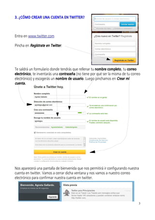 3. ¿CÓMO CREAR UNA CUENTA EN TWITTER?



Entra en www.twitter.com

Pincha en Regístrate en Twitter.




Te saldrá un formulario donde tendrás que rellenar tu nombre completo, tu correo
electrónico, te inventarás una contraseña (no tiene por qué ser la misma de tu correo
electrónico) y escogerás un nombre de usuario. Luego pinchamos en Crear mi
cuenta.




Nos aparecerá una pantalla de bienvenida que nos permitirá ir configurando nuestra
cuenta en twitter. Vamos a cerrar dicha ventana y nos vamos a nuestro correo
electrónico para confirmar nuestra cuenta en twitter.




                                                                                    3
 
