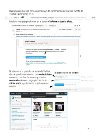 Buscamos en nuestro correo un mensaje de confirmación de nuestra cuenta de
Twitter y pinchamos en él.

En dicho mensaje pinchamos en el botón Confirma tu cuenta ahora.




Nos llevará a la pantalla de inicio de Twitter,
donde pondremos nuestro correo electrónico
o nuestro nombre de usuario y nuestra
contraseña debajo. Luego pinchamos en
Iniciar sesión y ya tenemos nuestra cuenta
creada.




                                                                             4
 
