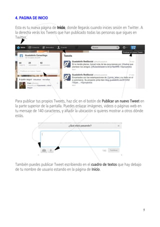 4. PAGINA DE INICIO

Esta es tu nueva página de Inicio, donde llegarás cuando inicies sesión en Twitter. A
la derecha verás los Tweets que han publicado todas las personas que sigues en
Twitter.




Para publicar tus propios Tweets, haz clic en el botón de Publicar un nuevo Tweet en
la parte superior de la pantalla. Puedes enlazar imágenes, videos o páginas web en
tu mensaje de 140 caracteres, y añadir la ubicación si quieres mostrar a otros dónde
estás.




También puedes publicar Tweet escribiendo en el cuadro de textos que hay debajo
de tu nombre de usuario estando en la página de Inicio.




                                                                                        5
 