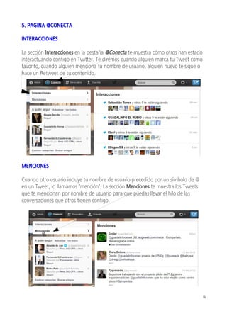 5. PAGINA @CONECTA

INTERACCIONES

La sección Interacciones en la pestaña @Conecta te muestra cómo otros han estado
interactuando contigo en Twitter. Te diremos cuando alguien marca tu Tweet como
favorito, cuando alguien menciona tu nombre de usuario, alguien nuevo te sigue o
hace un Retweet de tu contenido.




MENCIONES

Cuando otro usuario incluye tu nombre de usuario precedido por un símbolo de @
en un Tweet, lo llamamos "mención". La sección Menciones te muestra los Tweets
que te mencionan por nombre de usuario para que puedas llevar el hilo de las
conversaciones que otros tienen contigo.




                                                                                   6
 