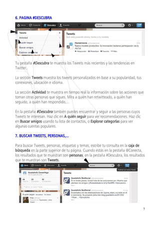 6. PAGINA #DESCUBRA




Tu pestaña #Descubra te muestra los Tweets más recientes y las tendencias en
Twitter.

La sección Tweets muestra los tweets personalizados en base a su popularidad, tus
conexiones, ubicación e idioma.

La sección Actividad te muestra en tiempo real la información sobre las acciones que
toman otras personas que sigues. Mira a quién han retwitteado, a quién han
seguido, a quién han respondido,...

En la pestaña #Descubra también puedes encuentrar y seguir a las personas cuyos
Tweets te interesan. Haz clic en A quién seguir para ver recomendaciones. Haz clic
en Buscar amigos usando tu lista de contactos, o Explorar categorías para ver
algunas cuentas populares.

7. BUSCAR TWEETS, PERSONAS,...

Para buscar Tweets, personas, etiquetas y temas, escribe tu consulta en la caja de
búsqueda en la parte superior de tu página. Cuando estás en la pestaña @Conecta,
los resultados que te muestran son personas; en la pestaña #Descubra, los resultados
que te muestran son Tweets.




                                                                                     7
 