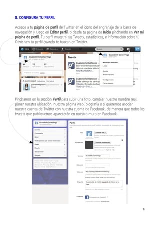 8. CONFIGURA TU PERFIL

Accede a tu página de perfil de Twitter en el icono del engranaje de la barra de
navegación y luego en Editar perfil, o desde tu página de Inicio pinchando en Ver mi
página de perfil. Tu perfil muestra tus Tweets, estadísticas, e información sobre tí.
Otros ven tu perfil cuando te buscan en Twitter.




Pinchamos en la sección Perfil para subir una foto, cambiar nuestro nombre real,
poner nuestra ubicación, nuestra página web, biografía o si queremos asociar
nuestra cuenta de Twitter con nuestra cuenta de Facebook, de manera que todos los
tweets que publiquemos aparecerán en nuestro muro en Facebook.




                                                                                    8
 