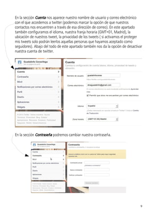 En la sección Cuenta nos aparece nuestro nombre de usuario y correo electrónico
con el que accedemos a twitter (podemos marcar la opción de que nuestros
contactos nos encuentren a través de esa dirección de correo). En este apartado
también configuramos el idioma, nuestra franja horaria (GMT+01, Madrid), la
ubicación de nuestros tweet, la privacidad de los tweets ( si activamos el proteger
mis tweets solo podrán leerlos aquellas personas que hayamos aceptado como
seguidores). Abajo del todo de este apartado también nos da la opción de desactivar
nuestra cuenta de twitter.




En la sección Contraseña podremos cambiar nuestra contraseña.




                                                                                  9
 