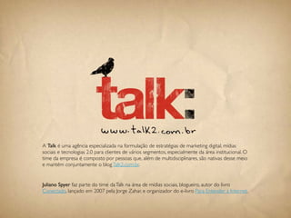 A Talk é uma agência especializada na formulação de estratégias de marketing digital, mídias
sociais e tecnologias 2.0 para clientes de vários segmentos, especialmente da área institucional. O
time da empresa é composto por pessoas que, além de multidisciplinares, são nativas desse meio
e mantém conjuntamente o blog Talk2.com.br.


Juliano Spyer faz parte do time da Talk na área de mídias sociais, blogueiro, autor do livro
Conectado, lançado em 2007 pela Jorge Zahar, e organizador do e-livro Para Entender a Internet.


                                               110
 