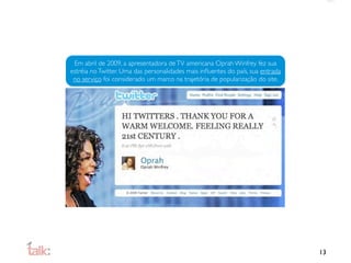 Em abril de 2009, a apresentadora de TV americana Oprah Winfrey fez sua
estréia no Twitter. Uma das personalidades mais inﬂuentes do país, sua entrada
 no serviço foi considerado um marco na trajetória de popularização do site.




                                                                                 13
 