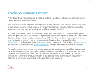2. O QUE SÃO SEGUIDORES E SEGUIDOS

Antes de continuarmos explorando a metáfora do bar, é importante esclarecer um ponto central em
relação ao funcionamento do Twitter.

Nos sites de rede social anteriores ao Twitter, para que se estabeleça uma conexão entre duas pessoas,
as duas devem aceitar o vínculo. Então, se o Marquinhos encontra a Joaninha no Orkut, ela precisa
aceitar o convite dele para que um apareça na lista de contatos do outro.

Acontece que a nossa sociedade não funciona assim, nem todo mundo se conhece e alguns que se
destacam, ganham o rótulo de "famosas" - a principal condição para alguém se tornar uma celebridade
é justamente ser mais conhecido do que conhecer. O Twitter funciona dessa maneira ao permitir que
existam vínculos unilaterais entre os participantes. Você pode se ligar à cantora Maria Rita
(@MROFICIAL), ao Roger do Ultraje (@Roxmo), passando pelo bruxo Paulo Coelho (@paulocoelho)
e o cartunista Maurício de Sousa (@mauriciodesousa), sem que eles necessariamente te conheçam.

Ao escolher “seguir” uma pessoa, você passará a acompanhar as coisas que ela publicar ao passo que
ela será notiﬁcada por email que você a está acompanhando e decidirá se quer seguir você também.
Diferente, portanto, de sites como Orkut e Facebook, em que os usuários só têm uma lista de
contatos, no Twitter você terá duas: uma com a relação das pessoas que te seguem (seguidores /
followers) e outras com aqueles que você segue (following / seguidos).




                                                                                                     14
 