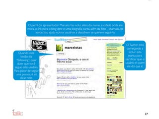 O perﬁl do apresentador Marcelo Tas inclui, além do nome, a cidade onde ele
          mora, o link para o blog dele e uma biograﬁa curta, além da foto - chamada de
                avatar. Isso ajuda outros usuários a decidirem se querem seguir-lo.



                                                                                           O Twitter está
                                                                                           começando a
    Quando este                                                                             incluir esta
      botão diz                                                                             marca para
  “following”, quer                                                                       certiﬁcar que o
   dizer que você                                                                         usuário é quem
 segue este usuário.                                                                       ele diz que é.
Para parar de seguir
  uma pessoa, é só
     clicar nele.




                                                                                                            17
 
