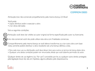 COMMON DEED

Atribuição-Uso não-comercial-compatilhamento pela mesma licença 2.5 Brasil

Você pode:
• copiar, distribuir, exibir e executar a obra
• criar obras derivadas

Sob as seguintes condições:

Atribuição: você deve dar crédito ao autor original, da forma especiﬁcada pelo autor ou licenciante.

Uso não-comercial: você não pode utilizar esta obra com ﬁnalidades comerciais.

Compartilhamento pela mesma licença: se você alterar, transformar, ou criar outra obra com base
nesta, somente poderá distribuir a obra resultante sob uma licença idêntica a esta.

• Para cada novo uso ou distribuição, você deve deixar claro para outros os termos da licença desta obra.
• Qualquer uma destas condições podem ser renunciadas, desde que você obtenha permissão do autor.

Qualquer direito de uso legítimo (ou “fair use”) concedido por lei, ou qualquer outro direito protegido
pela legislação local, não são, em hipótese, alguma afetados pelo disposto
 cima.
                                                                          a



                                                                                                            2
 