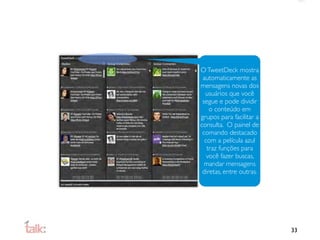 O TweetDeck mostra
 automaticamente as
mensagens novas dos
  usuários que você
 segue e pode dividir
    o conteúdo em
grupos para facilitar a
consulta. O painel de
 comando destacado
  com a película azul
   traz funções para
   você fazer buscas,
  mandar mensagens
 diretas, entre outras.




                          33
 