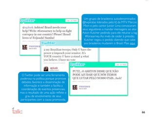 Um grupo de brasileiros autodenominados
                                       @twpiratas liderados pelo VJ da MTV Marcos
                                        Mion e pelo cantor Junior Lima convocaram
                                       seus seguidores a mandar mensagens ao ator
                                       Aston Kutcher pedindo para ele retuirar a tag
                                         #forasarney. Ao invés de ceder à pressão,
                                        Kutcher negou o pedido dizendo que cabe
                                        aos brasileiros mudarem o Brasil. Mais aqui.




 O Twitter pode ser uma ferramenta
poderosa na política porque promove
 debates, favorece a disseminação de
   informação e também a facilita a
 coordenação de eventos presenciais,
mas o resultado de uma ação reﬂete o
     grau de envolvimento de seus
participantes com a causa promovida.



                                                                                       66
 
