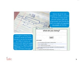 Apesar de só ter sido
                                 lançado em 2006, o conceito
                                   do Twitter já vinha sendo
                                   pensado desde 2000 pelo
                                programador Jack Dorsey. Ao
                                lado, uma página de rascunho
                                     do projeto de Dorsey.




  A imagem à direita é da
 primeira versão do Twitter
quando o serviço foi lançado
   em 2006. A história do
produto está registrada neste
post de Dom Sagolla e nesta
 entrevista com Jack Dorsey.
 Aqui, a primeira mensagem.




                                                               9
 