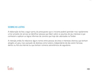 SOBRE AS LISTAS

A elaboração da lista a seguir partiu do pressuposto que o iniciante poderá aprender mais rapidamente
a tirar proveito do serviço se identiﬁcar pessoas que falam sobre os assuntos de seu interesse e que
conhecem e aplicam as regras informais de convívio que hoje são valorizadas no Twitter.

A intenção, então, foi relacionar alguns nomes entre pessoas de áreas e interesses diversos, que tenham
atingido um grau mais avançado de destreza como tuiteiro, independente de elas serem famosas
dentro ou fora da internet ou que tenham números astronômicos de seguidores.




                                                                                                     103
 