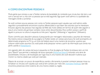 4. COMO ENCONTRAR PESSOAS II

Muita gente que começa a usar o Twitter, reclama da banalidade do conteúdo que circula. Isso não tem a ver
com o serviço em si, mas com as pessoas que se está seguindo. Siga quem você admira e a qualidade das
mensagens tende a aumentar.

Se você conhece poucas pessoas com conta no Twitter, pesquise quem aquelas que você admira estão
seguindo e provavelmente encontrará usuários diferenciados e que falam dos assuntos que te interessam.
Inclusive, algumas das pessoas mais seguidas da Web são muito seletas em termos de quem eles seguem e
essa é uma maneira de garimpar contatos novos entre desconhecidos. Para conferir, acesse o perﬁl de
alguém e procure na coluna à esquerda os links para “seguidos” (following) e “seguidores” (followers).

Outro caminho para descobrir pessoas é pesquisando por mensagens relacionadas a assuntos de interesse.
Na mesma coluna à esquerda da sua página no Twitter existe um campo para busca. Se você acompanha um
determinado programa na TV ou um time de futebol, essa é uma maneira de encontrar usuários que
tuitaram sobre esses assuntos. Ou você pode ainda pesquisar nomes a partir da informação que consta nos
perﬁs usando o TweepSearch.

Um segredo: além do campo de busca à esquerda, no ﬁnal da página do Twitter, lá embaixo, tem um link
para "Search" que permite a realização de busca avançada (Advanced Search) incluindo uma série de
possibilidades, inclusive a de localização por lugar. Essa é uma maneira de você descobrir tuiteiros que
morem na mesma cidade que você, por exemplo.

Depois de acumular um pouco de experiência usando a ferramenta, é possível conhecer pessoas novas ou
fortalecer os vínculos com aquelas que você já tem contato por meio dos chamados Tweetups, que são
encontros presenciais entre tuiteiros de uma mesma cidade ou região.


                                                                                                           18
 