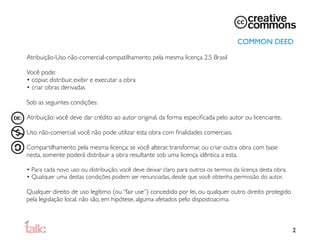 COMMON DEED

Atribuição-Uso não-comercial-compatilhamento pela mesma licença 2.5 Brasil

Você pode:
• copiar, distribuir, exibir e executar a obra
• criar obras derivadas

Sob as seguintes condições:

Atribuição: você deve dar crédito ao autor original, da forma especiﬁcada pelo autor ou licenciante.

Uso não-comercial: você não pode utilizar esta obra com ﬁnalidades comerciais.

Compartilhamento pela mesma licença: se você alterar, transformar, ou criar outra obra com base
nesta, somente poderá distribuir a obra resultante sob uma licença idêntica a esta.

• Para cada novo uso ou distribuição, você deve deixar claro para outros os termos da licença desta obra.
• Qualquer uma destas condições podem ser renunciadas, desde que você obtenha permissão do autor.

Qualquer direito de uso legítimo (ou “fair use”) concedido por lei, ou qualquer outro direito protegido
pela legislação local, não são, em hipótese, alguma afetados pelo disposto
 cima.
                                                                          a



                                                                                                            2
 