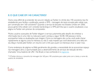 8. O QUE CABE EM 140 CARACTERES?

Outra coisa difícil de se entender de cara em relação ao Twitter é o limite dos 140 caracteres. Isso foi
estabelecido para facilitar a publicação usando o SMS - mensagem de texto enviada pelo celular que,
por convenção, tem 160 caracteres*. Quando o serviço foi lançado nos Estados Unidos em 2006,
pouca gente tinha celular com conexão banda larga e o SMS permitia que o usuário atualizasse a sua
página no Twitter sem precisar do computador.

Muitos usuários avançados de Twitter elogiam o serviço justamente pelo desaﬁo de sintetizar a
informação. Isso é uma mão na roda para quem começa a seguir 50, 80, 100 pessoas e tenta
acompanhar todas as atualizações que chegam. Como as mensagens são curtas, você pode checar
rapidamente se alguma coisa te interessa ou não. E nada impede que você desenvolva uma idéia em
seu blog e mande pelo Twitter um resumo com o link para quem se interessar, clicar e saber mais.

Como endereços de páginas na Web geralmente são grandes, a necessidade de se economizar espaço
nas mensagens abriu a oportunidade para o desenvolvimento de serviços de redução de links -
chamados “encurtadores de URL”. No Brasil, o mais conhecido é o migre.me.

* O Twitter diminuiu o tamanho da mensagem de 160 para 140 caracteres para caber, junto com o texto, o nome de
usuário do remetente.




                                                                                                                 26
 