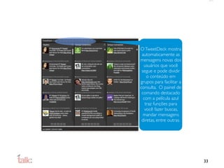 O TweetDeck mostra
 automaticamente as
mensagens novas dos
  usuários que você
 segue e pode dividir
    o conteúdo em
grupos para facilitar a
consulta. O painel de
 comando destacado
  com a película azul
   traz funções para
   você fazer buscas,
  mandar mensagens
 diretas, entre outras.




                          33
 