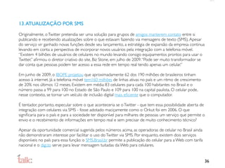 13. ATUALIZAÇÃO POR SMS

Originalmente, o Twitter pretendia ser uma solução para grupos de amigos manterem contato entre si
publicando e recebendo atualizações sobre o que estavam fazendo via mensagens de texto (SMS). Apesar
do serviço vir ganhado novas funções desde seu lançamento, a estratégia de expansão da empresa continua
levando em conta a perspectiva de incorporar novos usuários pela integração com a telefonia móvel.
“Existem 4 bilhões de usuários de celulares no mundo levando consigo equipamentos prontos para usar o
Twitter,” aﬁrmou o diretor criativo do site, Biz Stone, em julho de 2009. “Pode ser muito transformador se
dar conta que pessoas podem ter acesso a essa rede em tempo real tendo apenas um celular.”

Em junho de 2009, o IBOPE projetou que aproximadamente 62 dos 190 milhões de brasileiros tinham
acesso à internet. Já a telefonia móvel tem160 milhões de linhas ativas no país e um ritmo de crescimento
de 20% nos últimos 12 meses. Existem em média 83 celulares para cada 100 habitantes no Brasil e o
número passa a 99 para 100 no Estado de São Paulo e 109 para 100 na capital paulista. O celular pode,
nesse contexto, se tornar um veículo de inclusão digital mais eﬁciente que o computador.

É tentador, portanto, especular sobre o que aconteceria se o Twitter - que tem essa possibilidade aberta de
integração com celulares via SMS - fosse adotado maciçamente como o Orkut foi em 2006. O que
signiﬁcaria para o país e para a sociedade ter disponível para milhares de pessoas um serviço que permite o
envio e o recebimento de informações em tempo real e sem precisar de muito conhecimento técnico?

Apesar da oportunidade comercial sugerida pelos números acima, as operadoras de celular no Brasil ainda
não demonstraram interesse por facilitar o uso do Twitter via SMS. Por enquanto, existem dois serviços
disponíveis no país para essa função: o SMS.Brasil.br permite a publicação do celular para a Web com tarifa
nacional e o digi.to serve para levar mensagem tuitadas da Web para celulares.


                                                                                                              36
 