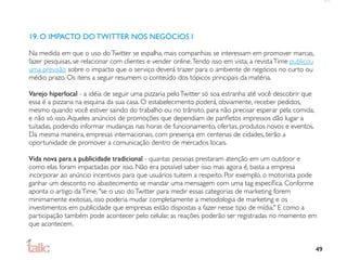 19. O IMPACTO DO TWITTER NOS NEGÓCIOS I

Na medida em que o uso do Twitter se espalha, mais companhias se interessam em promover marcas,
fazer pesquisas, se relacionar com clientes e vender online. Tendo isso em vista, a revista Time publicou
uma previsão sobre o impacto que o serviço deverá trazer para o ambiente de negócios no curto ou
médio prazo. Os itens a seguir resumem o conteúdo dos tópicos principais da matéria.

Varejo hiperlocal - a idéia de seguir uma pizzaria pelo Twitter só soa estranha até você descobrir que
essa é a pizzaria na esquina da sua casa. O estabelecimento poderá, obviamente, receber pedidos,
mesmo quando você estiver saindo do trabalho ou no trânsito, para não precisar esperar pela comida,
e não só isso. Aqueles anúncios de promoções que dependiam de panﬂetos impressos dão lugar a
tuitadas, podendo informar mudanças nas horas de funcionamento, ofertas, produtos novos e eventos.
Da mesma maneira, empresas internacionais, com presença em centenas de cidades, terão a
oportunidade de promover a comunicação dentro de mercados locais.

Vida nova para a publicidade tradicional - quantas pessoas prestaram atenção em um outdoor e
como elas foram impactadas por isso. Não era possível saber isso mas agora é, basta a empresa
incorporar ao anúncio incentivos para que usuários tuitem a respeito. Por exemplo, o motorista pode
ganhar um desconto no abastecimento se mandar uma mensagem com uma tag especíﬁca. Conforme
aponta o artigo da Time, "se o uso do Twitter para medir essas categorias de marketing forem
minimamente exitosas, isso poderia mudar completamente a metodologia de marketing e os
investimentos em publicidade que empresas estão dispostas a fazer nesse tipo de mídia." E como a
participação também pode acontecer pelo celular, as reações poderão ser registradas no momento em
que acontecem.


                                                                                                            49
 