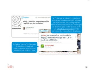 A CNN, que se diferenciou por levar
                                      notícias em primeira mão para milhares
                                       de espectadores, não consegue fazer
                                    frente à velocidade com que a informação
                                      se dissemina pelo Twitter e ainda pode
                                        ser criticada publicamente por não
                                      corresponder à expectativa do público.




Ao lado, a “tuitada” do blogueiro
     Scoble furando veículos
 tradicionais com o anúncio do
  terremoto de 2008 na China.




                                                                               58
 