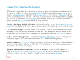 28. TWITTER E PARTICIPAÇÃO POLÍTICA

O Twitter vem se tornando uma maneira de aproximar administradores públicos e cidadãos, a ponto
de o governo britânico ter criado um guia de conduta para funcionários públicos usarem o serviço. E
não para aí: TweetCongress nos Estados Unidos, Tweetminster no Reino Unido e PoliTweets no Brasil
servem para eleitores acompanharem e cobrarem os representantes eleitos. O cidadão também pode
tirar proveito de ferramentas como o Twibbon para defender as causas que acredita. E além dessas
opções, o Twitter amplia o poder de ativistas de várias maneiras:

Promove a distribuição rápida de informação - notícias de última hora como a do assassinato da primeira
ministra do Paquistão Benazir Bhuto se espalham pelo serviço ampliﬁcando a força e a velocidade da reação.

Cria consciência de grupo - antes, em eventos como palestras e comícios, tradicionalmente apenas quem
tinha acesso ao microfone podia conversar com todos. Agora uma platéia pode perceber quando muitos
compartilham os mesmos sentimentos e visões e, a partir dessa consciência, fazer seus interesses valerem.

Ajuda na coordenação de protestos - manifestantes na Moldavia, Irã e China já usaram o Twitter para se
coordenar e organizar atos públicos e enfrentar a censura e a repressão de seus governos.

Aumenta a segurança - ao ser preso cobrindo um protesto no Egito, o jornalista americano James Kark Buck
só teve tempo de publicar no Twitter via SMS palavra “Arrested” [preso], e foi o suﬁciente para amigos se
mobilizarem e ele ser solto horas depois.

Fortalecer vínculos com a sociedade civil - o Corpo de Bombeiros da cidade de São Francisco na
Califórnia atende pelo Twitter, Israel realizou a primeira coletiva de imprensa governamental aberta ao
público para debater a guerra em Gaza. E a Nasa pôs um astronauta para tuitar do espaço.

                                                                                                            67
 