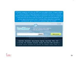 O Twitter inaugurou em julho de 2009 sua nova página inicial - imagem abaixo.
   A mudança reﬂete a importância que o mecanismo de buscas e a lista de
assuntos mais populares (“Trending Topics”) passaram a ter para os usuários. O
   novo foco traz um novo mote. Ao invés de “o que você está fazendo?” o
    serviço agora se promover assim: “Compartilhe e descubra o que está
          acontecendo agora mesmo, em qualquer lugar do mundo.”




                                                                                 79
 