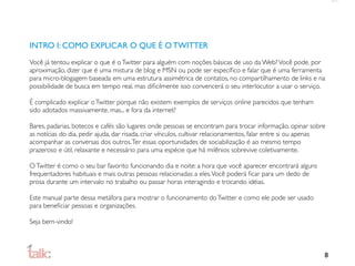 INTRO I: COMO EXPLICAR O QUE É O TWITTER
Você já tentou explicar o que é o Twitter para alguém com noções básicas de uso da Web? Você pode, por
aproximação, dizer que é uma mistura de blog e MSN ou pode ser especíﬁco e falar que é uma ferramenta
para micro-blogagem baseada em uma estrutura assimétrica de contatos, no compartilhamento de links e na
possibilidade de busca em tempo real, mas diﬁcilmente isso convencerá o seu interlocutor a usar o serviço.

É complicado explicar o Twitter porque não existem exemplos de serviços online parecidos que tenham
sido adotados massivamente, mas... e fora da internet?

Bares, padarias, botecos e cafés são lugares onde pessoas se encontram para trocar informação, opinar sobre
as notícias do dia, pedir ajuda, dar risada, criar vínculos, cultivar relacionamentos, falar entre si ou apenas
acompanhar as conversas dos outros. Ter essas oportunidades de sociabilização é ao mesmo tempo
prazeroso e útil, relaxante e necessário para uma espécie que há milênios sobrevive coletivamente.

O Twitter é como o seu bar favorito funcionando dia e noite: a hora que você aparecer encontrará alguns
frequentadores habituais e mais outras pessoas relacionadas a eles. Você poderá ﬁcar para um dedo de
prosa durante um intervalo no trabalho ou passar horas interagindo e trocando idéias.

Este manual parte dessa metáfora para mostrar o funcionamento do Twitter e como ele pode ser usado
para beneﬁciar pessoas e organizações.

Seja bem-vindo!



                                                                                                              8
 