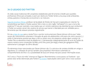34. O LEGADO DO TWITTER
As redes sociais tradicionais têm propósitos estabelecidos pela ferramenta: LinkedIn para questões
proﬁssionais, Orkut para amizades, e assim por diante. Já o Twitter lembra uma praça onde ambulantes,
artistas, pastores e transeuntes se encontram e se misturam.

Segundo Jonathan Zittrain, professor da faculdade de Direito de Harvard e especialista em internet, "as
características que fazem o Twitter parecer fútil e meio cru [em inglês, “half-baked”] é o que o torna tão
poderoso". É isso, por exemplo, o que explica que um número expressivo das descobertas que conduziram
o Twitter ao sucesso vieram dos usuários do serviço que tiveram a liberdade para ver utilidades para a
ferramenta que não estavam previstas originalmente.

Em seu artigo de capa para a revista Time, o escritor norte-americano Steven Johnson aﬁrma que “redes
sociais são notoriamente vulneráveis à ﬂutuação de gosto de adolescentes e de jovens de vinte e poucos (...)
então é inteiramente possível que daqui a três ou quatro anos nós estejamos usando algum sucessor do
Twitter. Mas os elementos-chave da plataforma (...) perseverarão independentemente da sorte do Twitter, da
mesma maneira como convenções da Web como links, posts [de blogs] e feeds [de agregadores RSS]
sobreviveram à passagem da última década.”

Os elementos-chave mencionados por Steven Johnson são: 1) a estrutura de contatos dividida em amigos e
seguidores, 2) a utilização do serviço também para propósitos informativos sustentado no
compartilhamento de links e 3) a possibilidade de busca em tempo real para acessar informações atuais.

Há 3 anos, o “futuro da mídia” chamava-se Digg.com. Recentemente a coroa passou ao Facebook - que
parece estar sendo destronado pelo Twitter. E já existem especulações sobre quem será o novo sucessor.


                                                                                                             80
 