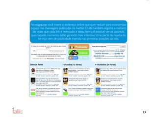 No migre.me você insere o endereço online que quer reduzir para economizar
espaço nas mensagens publicadas no Twitter. O site também registra o número
 de vezes que cada link é reenviado e dessa forma é possível ver os assuntos
que naquele momento estão gerando mais interesse. Uma parte da receita do
     serviço vem de publicidade inserida nas primeiras posições da lista.




                                                                               83
 