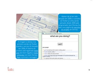 Apesar de só ter sido
                                 lançado em 2006, o conceito
                                   do Twitter já vinha sendo
                                   pensado desde 2000 pelo
                                programador Jack Dorsey. Ao
                                lado, uma página de rascunho
                                     do projeto de Dorsey.




  A imagem à direita é da
 primeira versão do Twitter
quando o serviço foi lançado
   em 2006. A história do
produto está registrada neste
post de Dom Sagolla e nesta
 entrevista com Jack Dorsey.
 Aqui, a primeira mensagem.




                                                               9
 