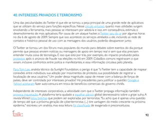 40. INTERESSES PRIVADOS E TERRORISMO
Uma das peculiaridades do Twitter é que ele se tornou a peça principal de uma grande rede de aplicativos
que se utilizam do serviço para funções especíﬁcas. Nesse círculo virtuoso, quanto mais utilidades surgem
envolvendo a ferramenta, mais pessoas se interessam por adotá-la e isso, em consequência, estimula o
desenvolvimento de mais aplicativos. Por causa de um ataque hacker, o Twitter saiu do ar por algumas horas
no dia 6 de agosto de 2009. Sempre que isso acontecer, os serviços atrelados a ele, incluindo as rede de
contatos e histórico pessoal de uso com as mensagens dos usuários, poderão desaparecer junto.

O Twitter se tornou um dos fóruns mais populares do mundo para debates sobre eventos do dia porque
permite que pessoas enviem notícias ou mensagens de apoio em tempo real e sem que elas precisem
entender muita coisa de tecnologia. É isso que está por trás, por exemplo, do impacto produzido pelos
protestos após o anúncio de fraude nas eleições no Irã em 2009. Cidadãos comuns registravam o que
viviam, inclusive confrontos entre polícia e manifestantes, e essa informação circulava pelo planeta.

Para Tom Lee, analista técnico da Sunlight Foundation, o perigo é que "o Twitter tem a capacidade de mapear
conexões entre indivíduos, sua adoção por movimentos de protesto, sua possibilidade de registrar a
localização de seus usuários." Um poder dessa magnitude, capaz de mexer com a balança de forças de
países, deve ser controlada por interesses privados? Há precedentes para justiﬁcar a questão: Google e
Yahoo! aceitaram fazer auto-censura em troca de benefícios comerciais do governo chinês.

Independente de interesses corporativos, a velocidade com que o Twitter propaga informação também
provoca inquietação. A plataforma teria ajudado a espalhar pânico global desnecessário sobre a gripe suína. A
revista Wired listou brechas que podem ser exploradas por terroristas. "Eu acho que é apenas uma questão
de tempo até que a próxima geração de cyberterroristas (...) tire vantagem do medo crescente na próxima
epidemia," escreveu um analista, mas essa leitura foi classiﬁcada de exagerada e preconceituosa.


                                                                                                             92
 