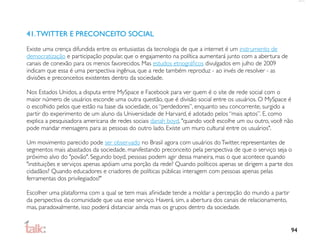 41. TWITTER E PRECONCEITO SOCIAL
Existe uma crença difundida entre os entusiastas da tecnologia de que a internet é um instrumento de
democratização e participação popular, que o engajamento na política aumentará junto com a abertura de
canais de conexão para os menos favorecidos. Mas estudos etnográﬁcos divulgados em julho de 2009
indicam que essa é uma perspectiva ingênua, que a rede também reproduz - ao invés de resolver - as
divisões e preconceitos existentes dentro da sociedade.

Nos Estados Unidos, a disputa entre MySpace e Facebook para ver quem é o site de rede social com o
maior número de usuários esconde uma outra questão, que é divisão social entre os usuários. O MySpace é
o escolhido pelos que estão na base da sociedade, os “perdedores”, enquanto seu concorrente, surgido a
partir do experimento de um aluno da Universidade de Harvard, é adotado pelos “mais aptos”. E, como
explica a pesquisadora americana de redes sociais danah boyd, "quando você escolhe um ou outro, você não
pode mandar mensagens para as pessoas do outro lado. Existe um muro cultural entre os usuários".

Um movimento parecido pode ser observado no Brasil agora com usuários do Twitter, representantes de
segmentos mais abastados da sociedade, manifestando preconceito pela perspectiva de que o serviço seja o
próximo alvo do "povão". Segundo boyd, pessoas podem agir dessa maneira, mas o que acontece quando
"instituições e serviços apenas apóiam uma porção da rede? Quando políticos apenas se dirigem a parte dos
cidadãos? Quando educadores e criadores de políticas públicas interagem com pessoas apenas pelas
ferramentas dos privilegiados?"

Escolher uma plataforma com a qual se tem mais aﬁnidade tende a moldar a percepção do mundo a partir
da perspectiva da comunidade que usa esse serviço. Haverá. sim, a abertura dos canais de relacionamento,
mas, paradoxalmente, isso poderá distanciar ainda mais os grupos dentro da sociedade.


                                                                                                           94
 