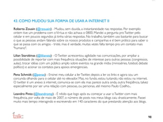 43. COMO MUDOU SUA FORMA DE USAR A INTERNET II

Roberta Zouain (@rzouain) - Mudou, sem duvida, a instantaneidade nas respostas. Por exemplo:
ontem tive um problema com o Virtua e não achava o 0800. Mandei a pergunta pro Twitter pelo
celular e em poucos segundos já tinha várias respostas. No trabalho, também uso bastante para buscar
o que as pessoas andam falando sobre os nossos produtos e campanhas e é bem prático para saber o
que se passa com os amigos - triste, mas é verdade, muitas vezes falta tempo pra um contato mais
"humano".

Lilian Starobinas (@liliansta) - O Twitter acrescentou agilidade nas comunicações, por ampliar a
possibilidade de reportar com mais frequência situações de interesse para outras pessoas (congressos,
aulas), trocar idéias com um público amplo sobre eventos na grande mídia (minisséries, futebol, debate
político) e acionar os contatos para apoios emergenciais.

Pena Schmidt (@penas) - Ensinei meu celular a ler Twitter, depois a ler os links e agora sou um
corcunda olhando para o celular até no elevador. Mas, no fundo, estou tuitando, não estou na internet.
O twitter é um anexo à internet, comunica-se com ela mas parece outra onda, outra freqüência, talvez
especialmente por ser uma relação com pessoas, ou personas, até mesmo Paulo Coelho...

Leandro Pinto (@leandromp) - É nítido que logo após eu começar a usar o Twitter com mais
frequência, por volta de maio de 2007, o número de posts nos meus blogs caiu drasticamente. Passei
muito mais tempo interagindo e escrevendo em 140 caracteres do que prestando atenção aos blogs.



                                                                                                         98
 