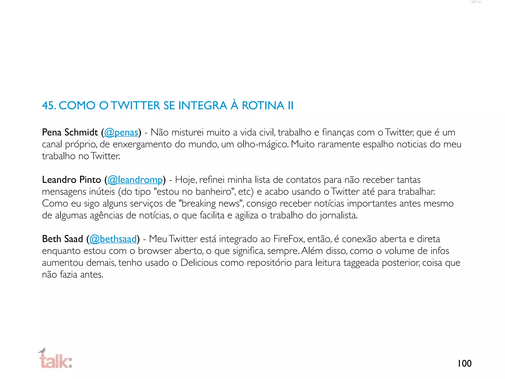 45. COMO O TWITTER SE INTEGRA À ROTINA II

Pena Schmidt (@penas) - Não misturei muito a vida civil, trabalho e ﬁnanças com o Twitter, que é um
canal próprio, de enxergamento do mundo, um olho-mágico. Muito raramente espalho noticias do meu
trabalho no Twitter.

Leandro Pinto (@leandromp) - Hoje, reﬁnei minha lista de contatos para não receber tantas
mensagens inúteis (do tipo "estou no banheiro", etc) e acabo usando o Twitter até para trabalhar.
Como eu sigo alguns serviços de "breaking news", consigo receber notícias importantes antes mesmo
de algumas agências de notícias, o que facilita e agiliza o trabalho do jornalista.

Beth Saad (@bethsaad) - Meu Twitter está integrado ao FireFox, então, é conexão aberta e direta
enquanto estou com o browser aberto, o que signiﬁca, sempre. Além disso, como o volume de infos
aumentou demais, tenho usado o Delicious como repositório para leitura taggeada posterior, coisa que
não fazia antes.




                                                                                                    100
 