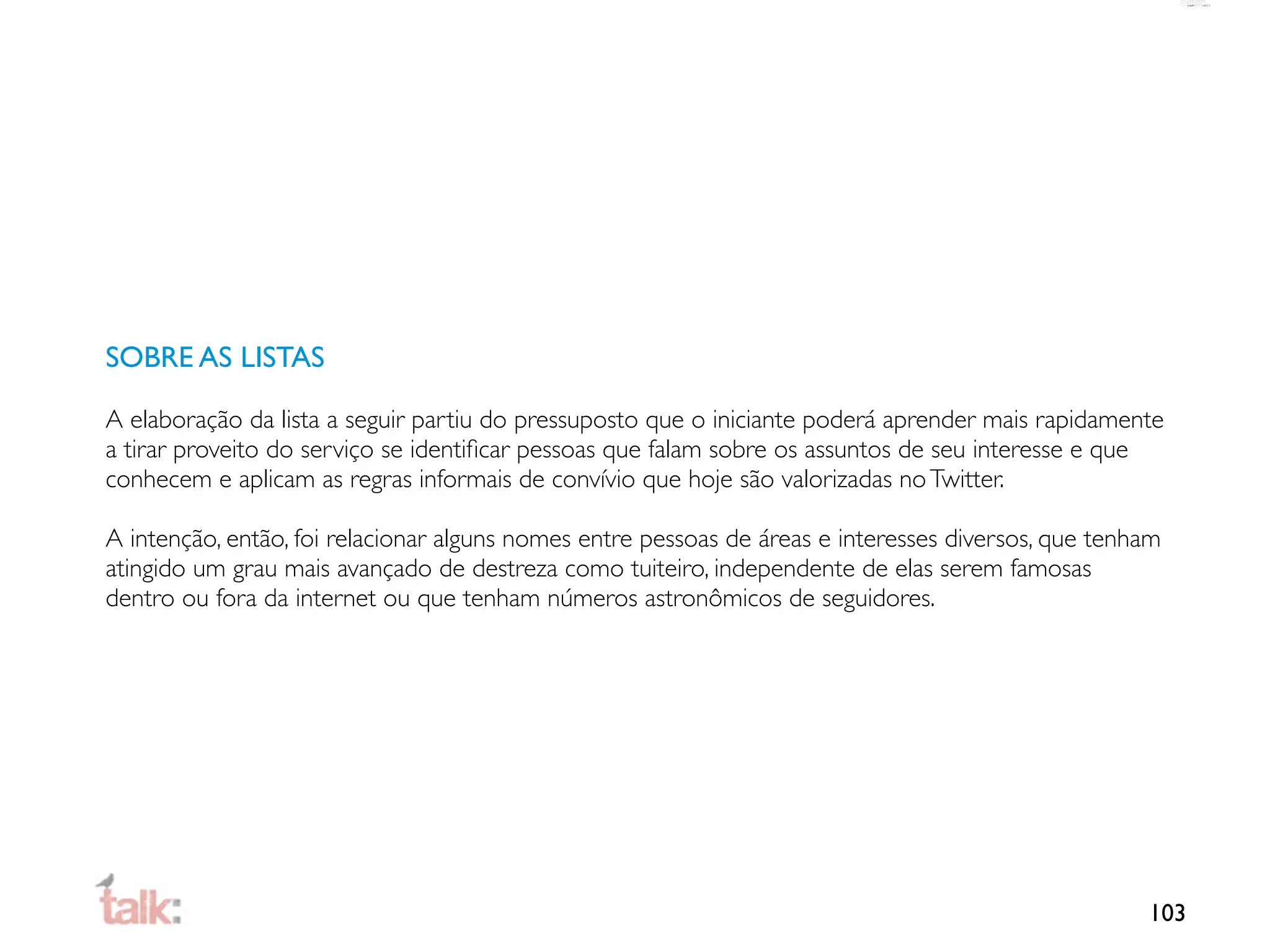 SOBRE AS LISTAS

A elaboração da lista a seguir partiu do pressuposto que o iniciante poderá aprender mais rapidamente
a tirar proveito do serviço se identiﬁcar pessoas que falam sobre os assuntos de seu interesse e que
conhecem e aplicam as regras informais de convívio que hoje são valorizadas no Twitter.

A intenção, então, foi relacionar alguns nomes entre pessoas de áreas e interesses diversos, que tenham
atingido um grau mais avançado de destreza como tuiteiro, independente de elas serem famosas
dentro ou fora da internet ou que tenham números astronômicos de seguidores.




                                                                                                     103
 