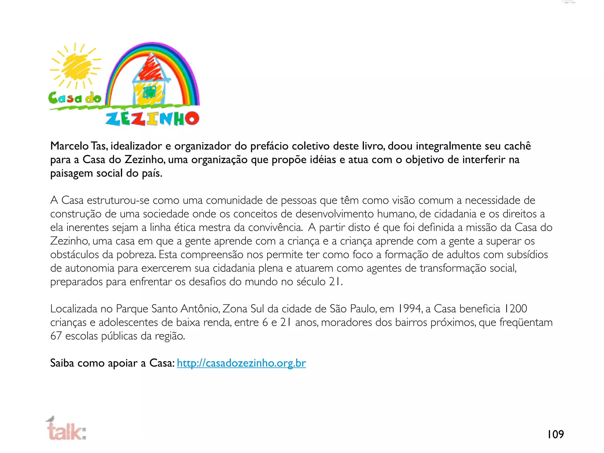 Marcelo Tas, idealizador e organizador do prefácio coletivo deste livro, doou integralmente seu cachê
para a Casa do Zezinho, uma organização que propõe idéias e atua com o objetivo de interferir na
paisagem social do país.

A Casa estruturou-se como uma comunidade de pessoas que têm como visão comum a necessidade de
construção de uma sociedade onde os conceitos de desenvolvimento humano, de cidadania e os direitos a
ela inerentes sejam a linha ética mestra da convivência. A partir disto é que foi deﬁnida a missão da Casa do
Zezinho, uma casa em que a gente aprende com a criança e a criança aprende com a gente a superar os
obstáculos da pobreza. Esta compreensão nos permite ter como foco a formação de adultos com subsídios
de autonomia para exercerem sua cidadania plena e atuarem como agentes de transformação social,
preparados para enfrentar os desaﬁos do mundo no século 21.

Localizada no Parque Santo Antônio, Zona Sul da cidade de São Paulo, em 1994, a Casa beneﬁcia 1200
crianças e adolescentes de baixa renda, entre 6 e 21 anos, moradores dos bairros próximos, que freqüentam
67 escolas públicas da região.

Saiba como apoiar a Casa: http://casadozezinho.org.br




                                                                                                           109
 