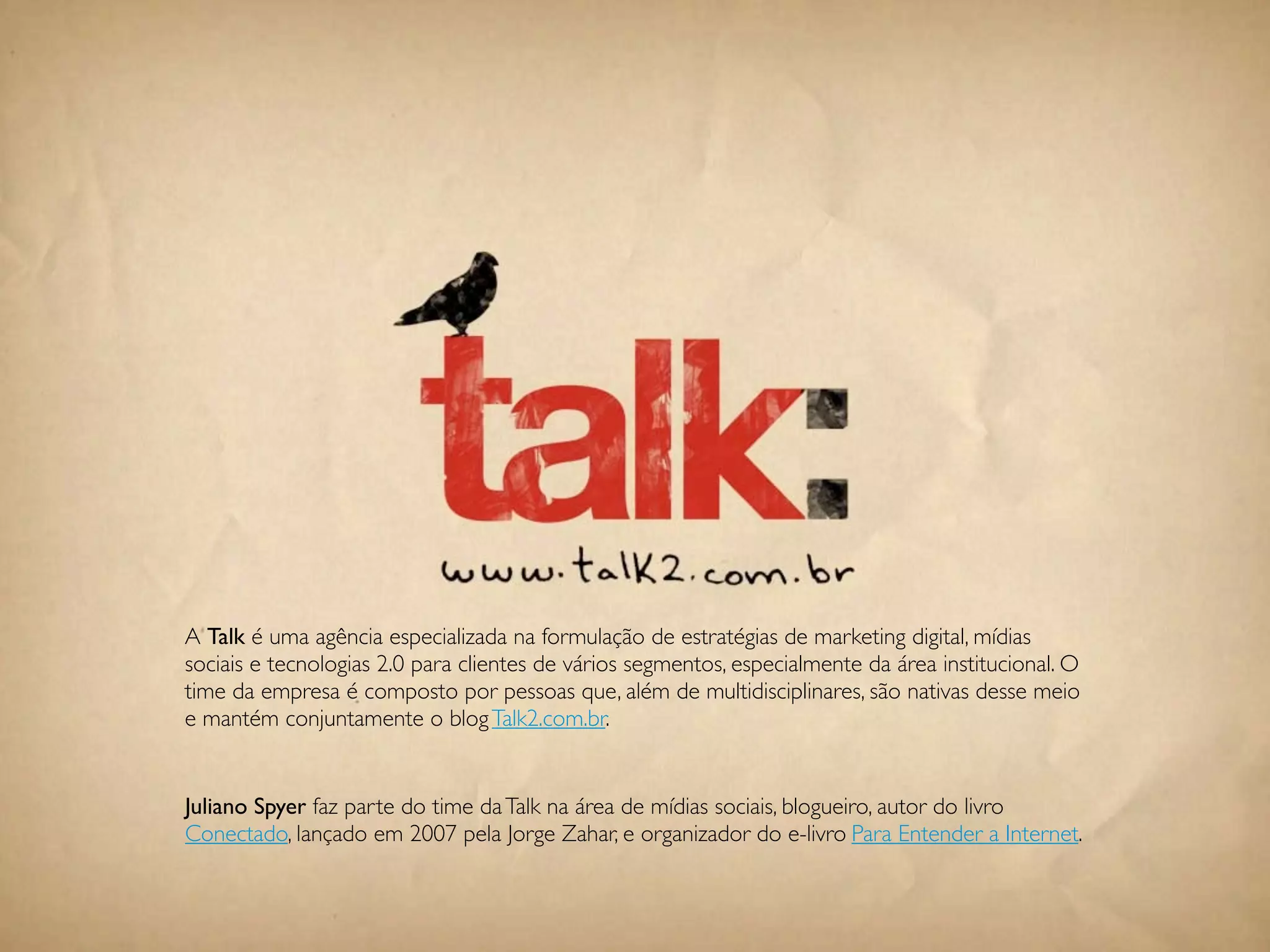 A Talk é uma agência especializada na formulação de estratégias de marketing digital, mídias
sociais e tecnologias 2.0 para clientes de vários segmentos, especialmente da área institucional. O
time da empresa é composto por pessoas que, além de multidisciplinares, são nativas desse meio
e mantém conjuntamente o blog Talk2.com.br.


Juliano Spyer faz parte do time da Talk na área de mídias sociais, blogueiro, autor do livro
Conectado, lançado em 2007 pela Jorge Zahar, e organizador do e-livro Para Entender a Internet.


                                               110
 