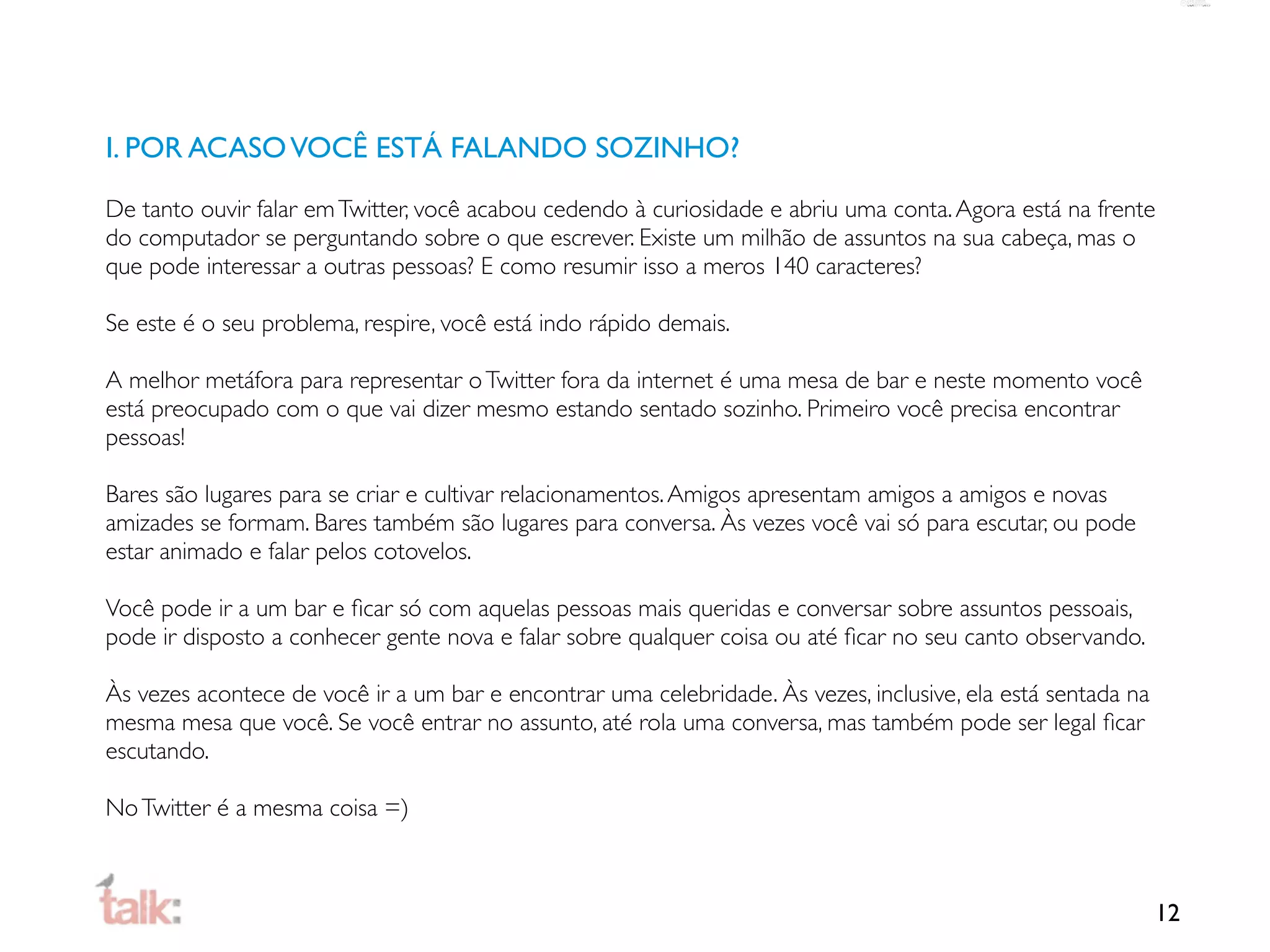 I. POR ACASO VOCÊ ESTÁ FALANDO SOZINHO?

De tanto ouvir falar em Twitter, você acabou cedendo à curiosidade e abriu uma conta. Agora está na frente
do computador se perguntando sobre o que escrever. Existe um milhão de assuntos na sua cabeça, mas o
que pode interessar a outras pessoas? E como resumir isso a meros 140 caracteres?

Se este é o seu problema, respire, você está indo rápido demais.

A melhor metáfora para representar o Twitter fora da internet é uma mesa de bar e neste momento você
está preocupado com o que vai dizer mesmo estando sentado sozinho. Primeiro você precisa encontrar
pessoas!

Bares são lugares para se criar e cultivar relacionamentos. Amigos apresentam amigos a amigos e novas
amizades se formam. Bares também são lugares para conversa. Às vezes você vai só para escutar, ou pode
estar animado e falar pelos cotovelos.

Você pode ir a um bar e ﬁcar só com aquelas pessoas mais queridas e conversar sobre assuntos pessoais,
pode ir disposto a conhecer gente nova e falar sobre qualquer coisa ou até ﬁcar no seu canto observando.

Às vezes acontece de você ir a um bar e encontrar uma celebridade. Às vezes, inclusive, ela está sentada na
mesma mesa que você. Se você entrar no assunto, até rola uma conversa, mas também pode ser legal ﬁcar
escutando.

No Twitter é a mesma coisa =)



                                                                                                              12
 