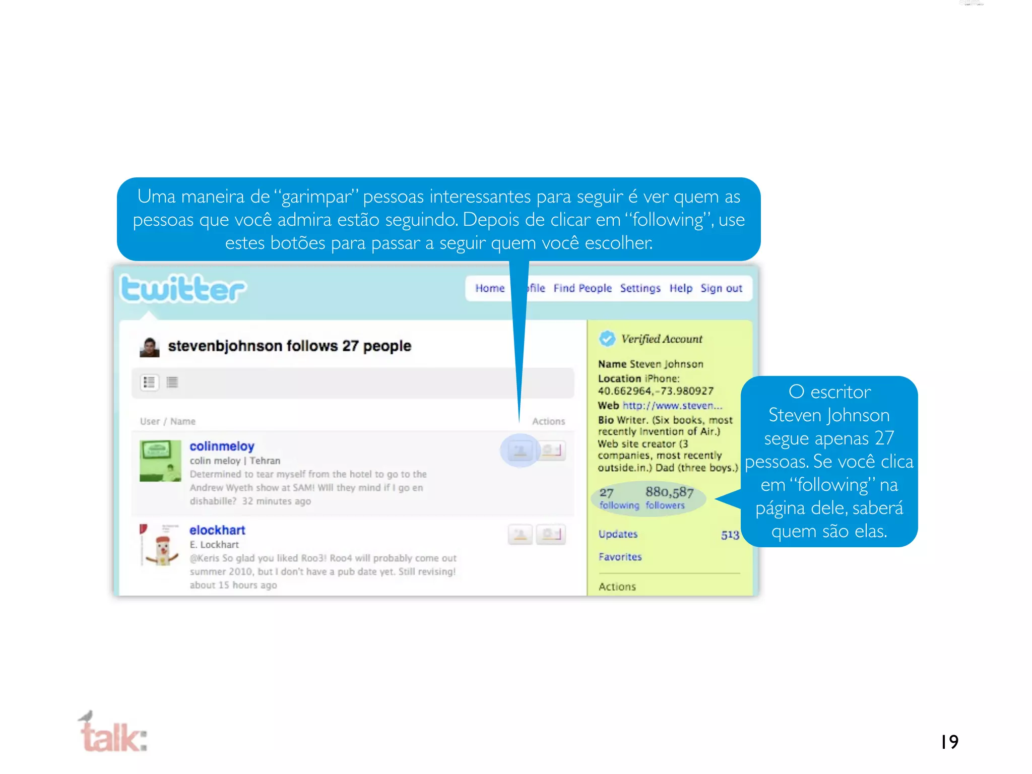 Uma maneira de “garimpar” pessoas interessantes para seguir é ver quem as
pessoas que você admira estão seguindo. Depois de clicar em “following”, use
           estes botões para passar a seguir quem você escolher.




                                                                                O escritor
                                                                              Steven Johnson
                                                                             segue apenas 27
                                                                           pessoas. Se você clica
                                                                             em “following” na
                                                                            página dele, saberá
                                                                              quem são elas.




                                                                                                    19
 