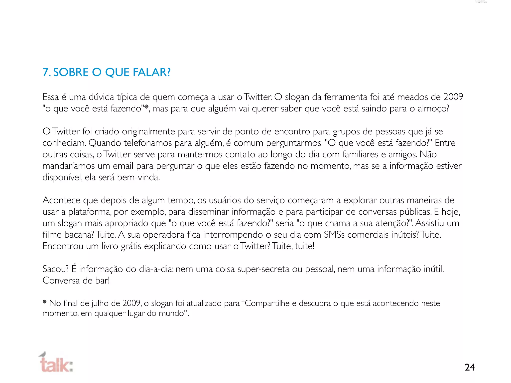 7. SOBRE O QUE FALAR?

Essa é uma dúvida típica de quem começa a usar o Twitter. O slogan da ferramenta foi até meados de 2009
"o que você está fazendo"*, mas para que alguém vai querer saber que você está saindo para o almoço?

O Twitter foi criado originalmente para servir de ponto de encontro para grupos de pessoas que já se
conheciam. Quando telefonamos para alguém, é comum perguntarmos: "O que você está fazendo?" Entre
outras coisas, o Twitter serve para mantermos contato ao longo do dia com familiares e amigos. Não
mandaríamos um email para perguntar o que eles estão fazendo no momento, mas se a informação estiver
disponível, ela será bem-vinda.

Acontece que depois de algum tempo, os usuários do serviço começaram a explorar outras maneiras de
usar a plataforma, por exemplo, para disseminar informação e para participar de conversas públicas. E hoje,
um slogan mais apropriado que "o que você está fazendo?" seria "o que chama a sua atenção?". Assistiu um
ﬁlme bacana? Tuite. A sua operadora ﬁca interrompendo o seu dia com SMSs comerciais inúteis? Tuite.
Encontrou um livro grátis explicando como usar o Twitter? Tuite, tuite!

Sacou? É informação do dia-a-dia: nem uma coisa super-secreta ou pessoal, nem uma informação inútil.
Conversa de bar!

* No ﬁnal de julho de 2009, o slogan foi atualizado para “Compartilhe e descubra o que está acontecendo neste
momento, em qualquer lugar do mundo”.




                                                                                                                24
 