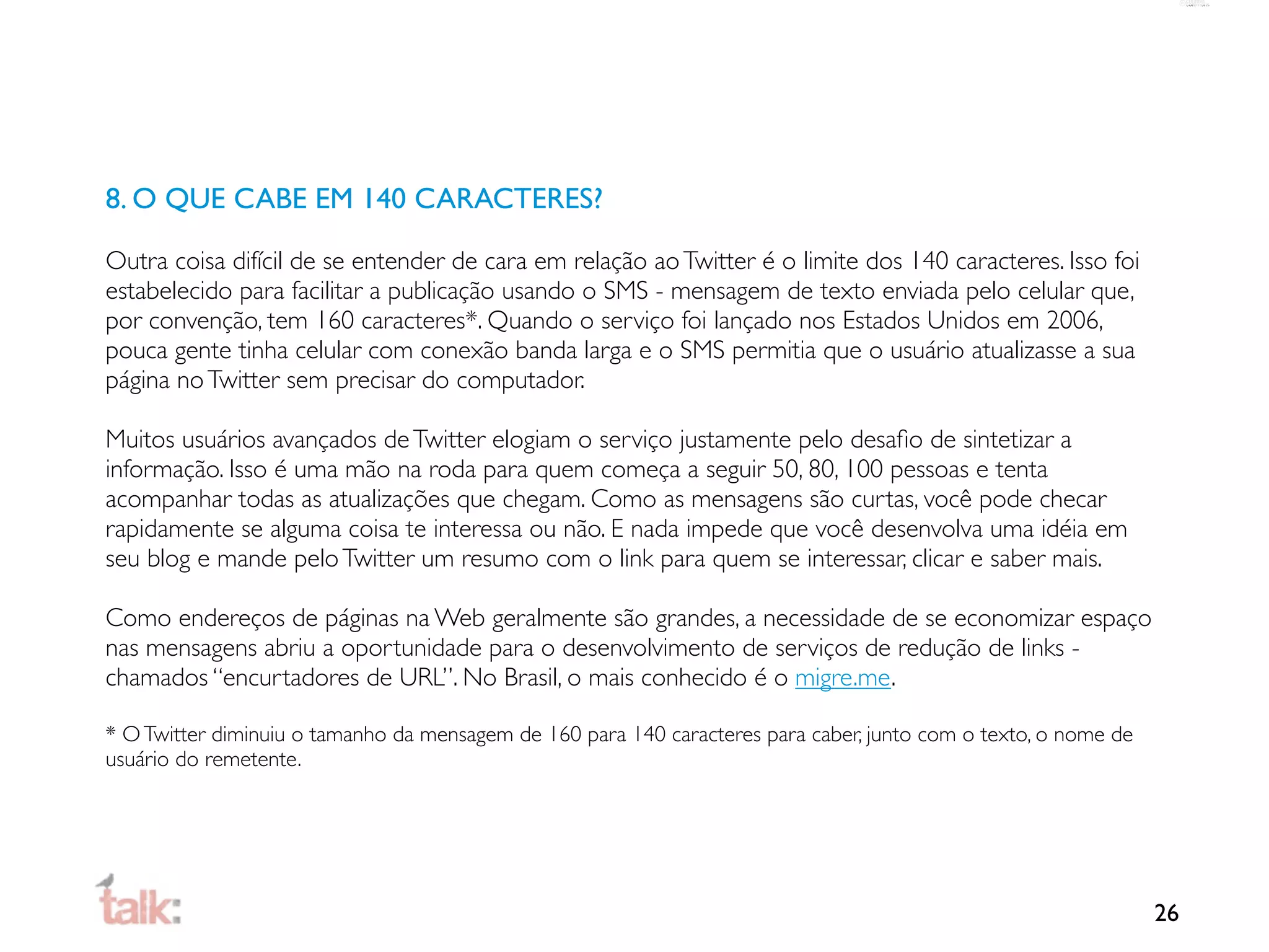 8. O QUE CABE EM 140 CARACTERES?

Outra coisa difícil de se entender de cara em relação ao Twitter é o limite dos 140 caracteres. Isso foi
estabelecido para facilitar a publicação usando o SMS - mensagem de texto enviada pelo celular que,
por convenção, tem 160 caracteres*. Quando o serviço foi lançado nos Estados Unidos em 2006,
pouca gente tinha celular com conexão banda larga e o SMS permitia que o usuário atualizasse a sua
página no Twitter sem precisar do computador.

Muitos usuários avançados de Twitter elogiam o serviço justamente pelo desaﬁo de sintetizar a
informação. Isso é uma mão na roda para quem começa a seguir 50, 80, 100 pessoas e tenta
acompanhar todas as atualizações que chegam. Como as mensagens são curtas, você pode checar
rapidamente se alguma coisa te interessa ou não. E nada impede que você desenvolva uma idéia em
seu blog e mande pelo Twitter um resumo com o link para quem se interessar, clicar e saber mais.

Como endereços de páginas na Web geralmente são grandes, a necessidade de se economizar espaço
nas mensagens abriu a oportunidade para o desenvolvimento de serviços de redução de links -
chamados “encurtadores de URL”. No Brasil, o mais conhecido é o migre.me.

* O Twitter diminuiu o tamanho da mensagem de 160 para 140 caracteres para caber, junto com o texto, o nome de
usuário do remetente.




                                                                                                                 26
 