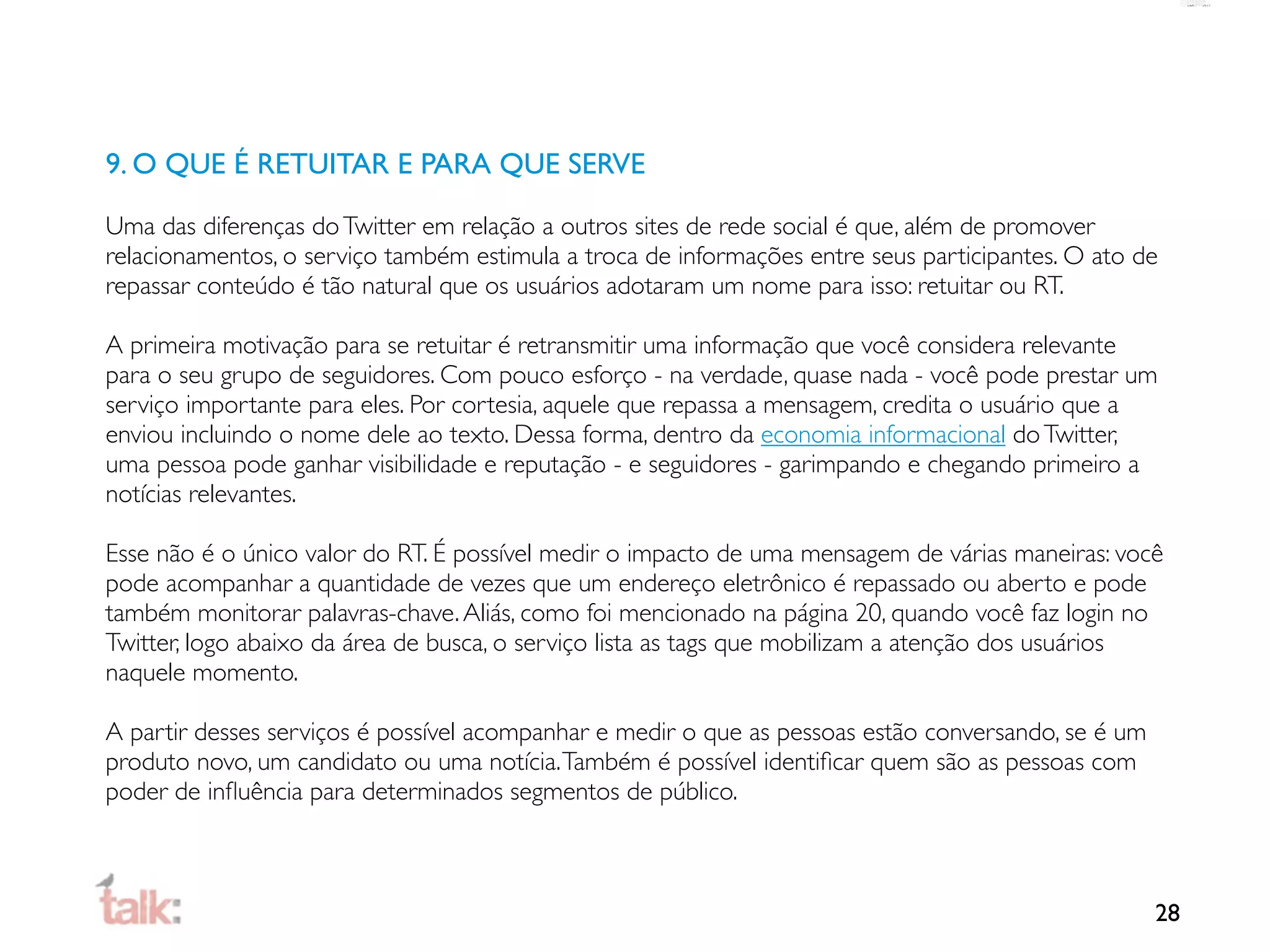 9. O QUE É RETUITAR E PARA QUE SERVE

Uma das diferenças do Twitter em relação a outros sites de rede social é que, além de promover
relacionamentos, o serviço também estimula a troca de informações entre seus participantes. O ato de
repassar conteúdo é tão natural que os usuários adotaram um nome para isso: retuitar ou RT.

A primeira motivação para se retuitar é retransmitir uma informação que você considera relevante
para o seu grupo de seguidores. Com pouco esforço - na verdade, quase nada - você pode prestar um
serviço importante para eles. Por cortesia, aquele que repassa a mensagem, credita o usuário que a
enviou incluindo o nome dele ao texto. Dessa forma, dentro da economia informacional do Twitter,
uma pessoa pode ganhar visibilidade e reputação - e seguidores - garimpando e chegando primeiro a
notícias relevantes.

Esse não é o único valor do RT. É possível medir o impacto de uma mensagem de várias maneiras: você
pode acompanhar a quantidade de vezes que um endereço eletrônico é repassado ou aberto e pode
também monitorar palavras-chave. Aliás, como foi mencionado na página 20, quando você faz login no
Twitter, logo abaixo da área de busca, o serviço lista as tags que mobilizam a atenção dos usuários
naquele momento.

A partir desses serviços é possível acompanhar e medir o que as pessoas estão conversando, se é um
produto novo, um candidato ou uma notícia. Também é possível identiﬁcar quem são as pessoas com
poder de inﬂuência para determinados segmentos de público.



                                                                                                     28
 