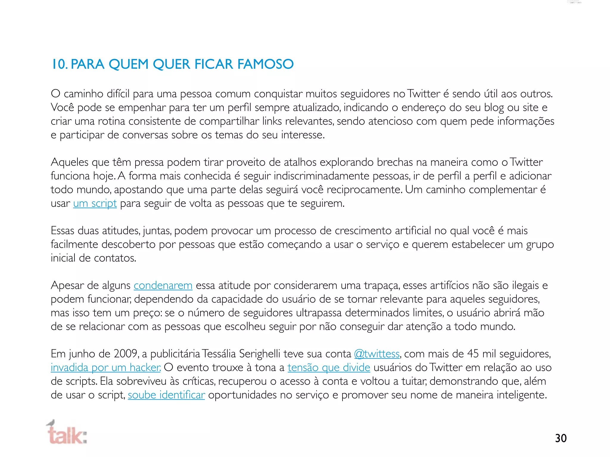 10. PARA QUEM QUER FICAR FAMOSO

O caminho difícil para uma pessoa comum conquistar muitos seguidores no Twitter é sendo útil aos outros.
Você pode se empenhar para ter um perﬁl sempre atualizado, indicando o endereço do seu blog ou site e
criar uma rotina consistente de compartilhar links relevantes, sendo atencioso com quem pede informações
e participar de conversas sobre os temas do seu interesse.

Aqueles que têm pressa podem tirar proveito de atalhos explorando brechas na maneira como o Twitter
funciona hoje. A forma mais conhecida é seguir indiscriminadamente pessoas, ir de perﬁl a perﬁl e adicionar
todo mundo, apostando que uma parte delas seguirá você reciprocamente. Um caminho complementar é
usar um script para seguir de volta as pessoas que te seguirem.

Essas duas atitudes, juntas, podem provocar um processo de crescimento artiﬁcial no qual você é mais
facilmente descoberto por pessoas que estão começando a usar o serviço e querem estabelecer um grupo
inicial de contatos.

Apesar de alguns condenarem essa atitude por considerarem uma trapaça, esses artifícios não são ilegais e
podem funcionar, dependendo da capacidade do usuário de se tornar relevante para aqueles seguidores,
mas isso tem um preço: se o número de seguidores ultrapassa determinados limites, o usuário abrirá mão
de se relacionar com as pessoas que escolheu seguir por não conseguir dar atenção a todo mundo.

Em junho de 2009, a publicitária Tessália Serighelli teve sua conta @twittess, com mais de 45 mil seguidores,
invadida por um hacker. O evento trouxe à tona a tensão que divide usuários do Twitter em relação ao uso
de scripts. Ela sobreviveu às críticas, recuperou o acesso à conta e voltou a tuitar, demonstrando que, além
de usar o script, soube identiﬁcar oportunidades no serviço e promover seu nome de maneira inteligente.


                                                                                                                30
 