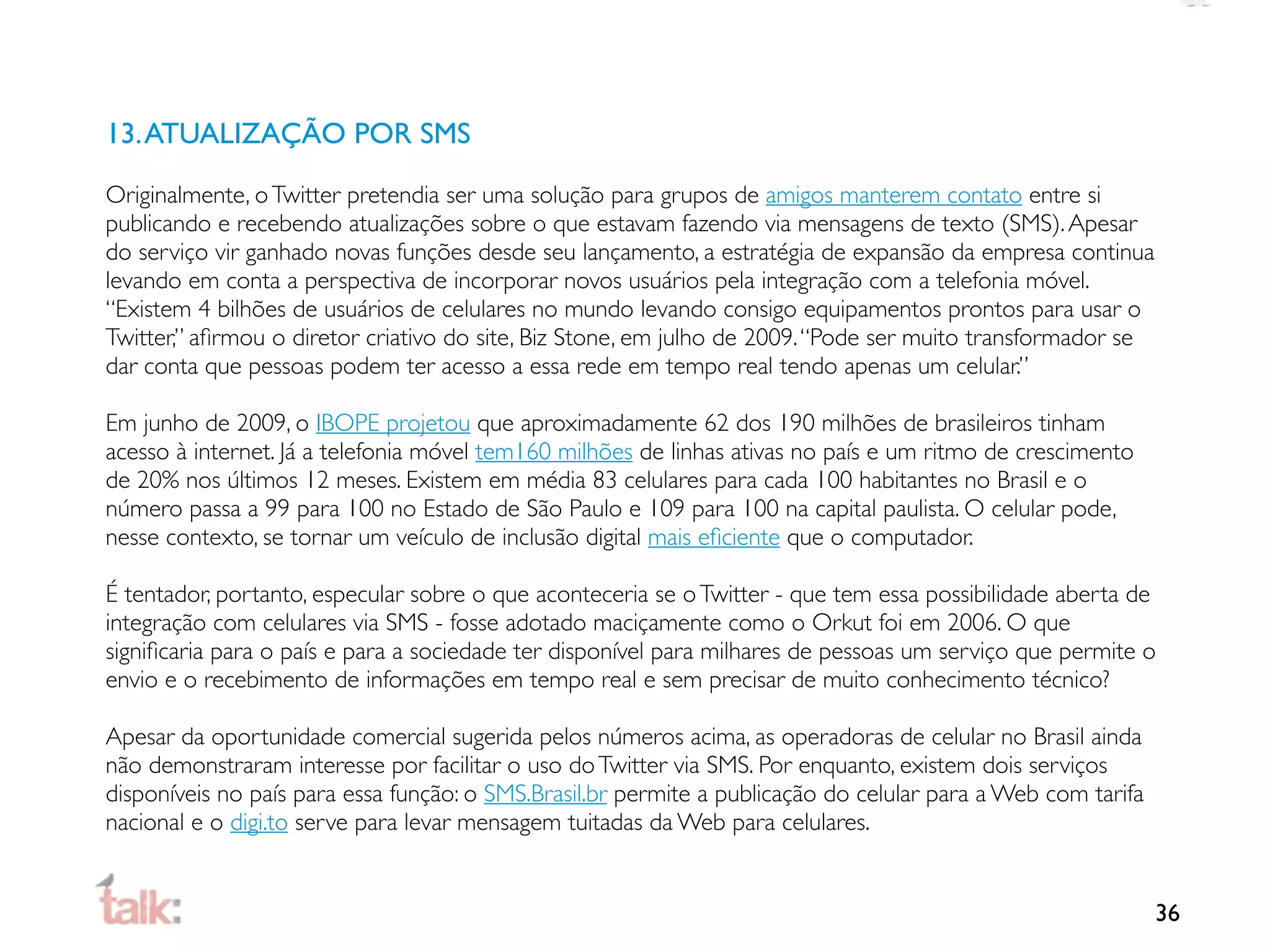 13. ATUALIZAÇÃO POR SMS

Originalmente, o Twitter pretendia ser uma solução para grupos de amigos manterem contato entre si
publicando e recebendo atualizações sobre o que estavam fazendo via mensagens de texto (SMS). Apesar
do serviço vir ganhado novas funções desde seu lançamento, a estratégia de expansão da empresa continua
levando em conta a perspectiva de incorporar novos usuários pela integração com a telefonia móvel.
“Existem 4 bilhões de usuários de celulares no mundo levando consigo equipamentos prontos para usar o
Twitter,” aﬁrmou o diretor criativo do site, Biz Stone, em julho de 2009. “Pode ser muito transformador se
dar conta que pessoas podem ter acesso a essa rede em tempo real tendo apenas um celular.”

Em junho de 2009, o IBOPE projetou que aproximadamente 62 dos 190 milhões de brasileiros tinham
acesso à internet. Já a telefonia móvel tem160 milhões de linhas ativas no país e um ritmo de crescimento
de 20% nos últimos 12 meses. Existem em média 83 celulares para cada 100 habitantes no Brasil e o
número passa a 99 para 100 no Estado de São Paulo e 109 para 100 na capital paulista. O celular pode,
nesse contexto, se tornar um veículo de inclusão digital mais eﬁciente que o computador.

É tentador, portanto, especular sobre o que aconteceria se o Twitter - que tem essa possibilidade aberta de
integração com celulares via SMS - fosse adotado maciçamente como o Orkut foi em 2006. O que
signiﬁcaria para o país e para a sociedade ter disponível para milhares de pessoas um serviço que permite o
envio e o recebimento de informações em tempo real e sem precisar de muito conhecimento técnico?

Apesar da oportunidade comercial sugerida pelos números acima, as operadoras de celular no Brasil ainda
não demonstraram interesse por facilitar o uso do Twitter via SMS. Por enquanto, existem dois serviços
disponíveis no país para essa função: o SMS.Brasil.br permite a publicação do celular para a Web com tarifa
nacional e o digi.to serve para levar mensagem tuitadas da Web para celulares.


                                                                                                              36
 