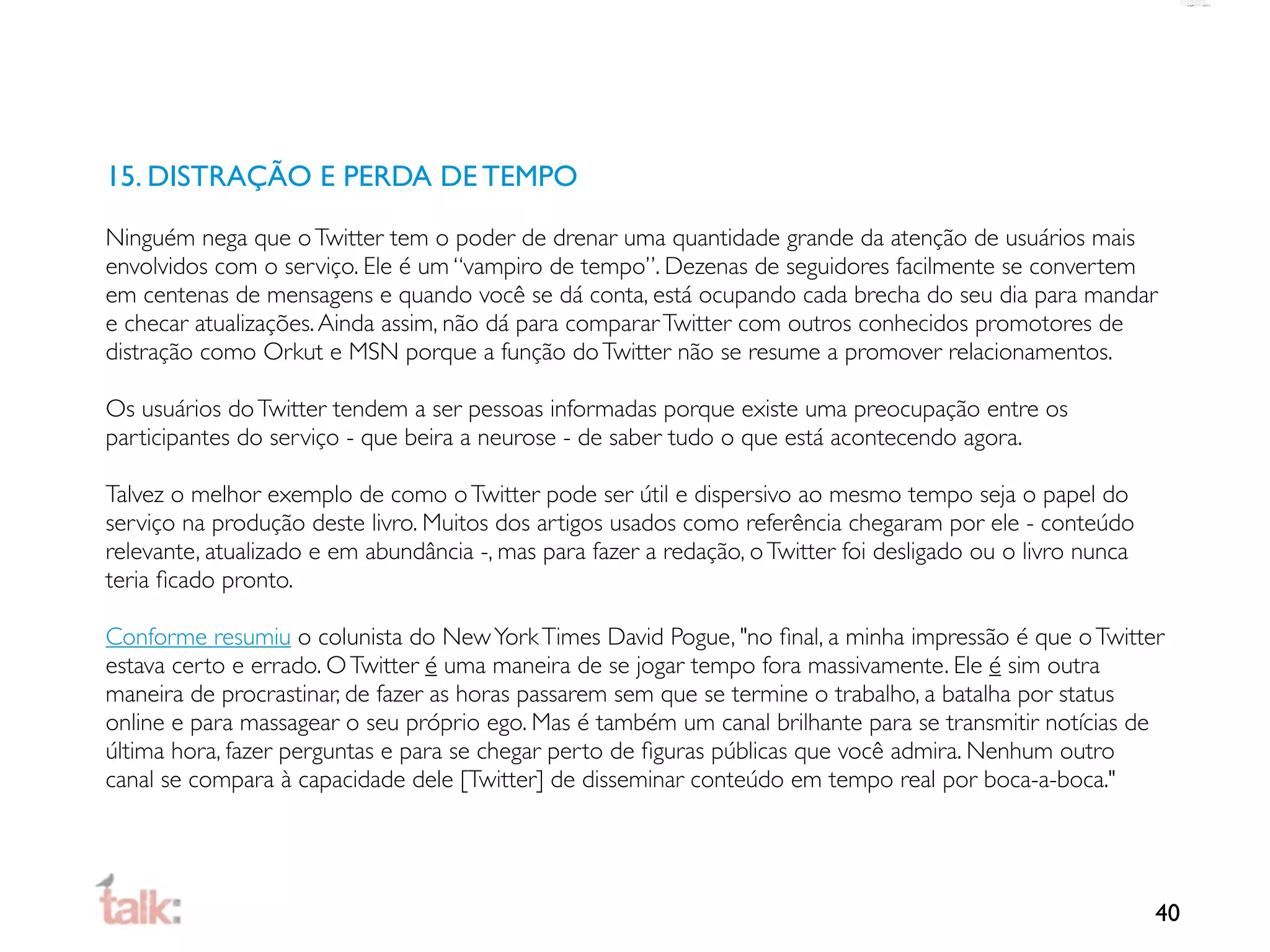 15. DISTRAÇÃO E PERDA DE TEMPO

Ninguém nega que o Twitter tem o poder de drenar uma quantidade grande da atenção de usuários mais
envolvidos com o serviço. Ele é um “vampiro de tempo”. Dezenas de seguidores facilmente se convertem
em centenas de mensagens e quando você se dá conta, está ocupando cada brecha do seu dia para mandar
e checar atualizações. Ainda assim, não dá para comparar Twitter com outros conhecidos promotores de
distração como Orkut e MSN porque a função do Twitter não se resume a promover relacionamentos.

Os usuários do Twitter tendem a ser pessoas informadas porque existe uma preocupação entre os
participantes do serviço - que beira a neurose - de saber tudo o que está acontecendo agora.

Talvez o melhor exemplo de como o Twitter pode ser útil e dispersivo ao mesmo tempo seja o papel do
serviço na produção deste livro. Muitos dos artigos usados como referência chegaram por ele - conteúdo
relevante, atualizado e em abundância -, mas para fazer a redação, o Twitter foi desligado ou o livro nunca
teria ﬁcado pronto.

Conforme resumiu o colunista do New York Times David Pogue, "no ﬁnal, a minha impressão é que o Twitter
estava certo e errado. O Twitter é uma maneira de se jogar tempo fora massivamente. Ele é sim outra
maneira de procrastinar, de fazer as horas passarem sem que se termine o trabalho, a batalha por status
online e para massagear o seu próprio ego. Mas é também um canal brilhante para se transmitir notícias de
última hora, fazer perguntas e para se chegar perto de ﬁguras públicas que você admira. Nenhum outro
canal se compara à capacidade dele [Twitter] de disseminar conteúdo em tempo real por boca-a-boca."




                                                                                                              40
 