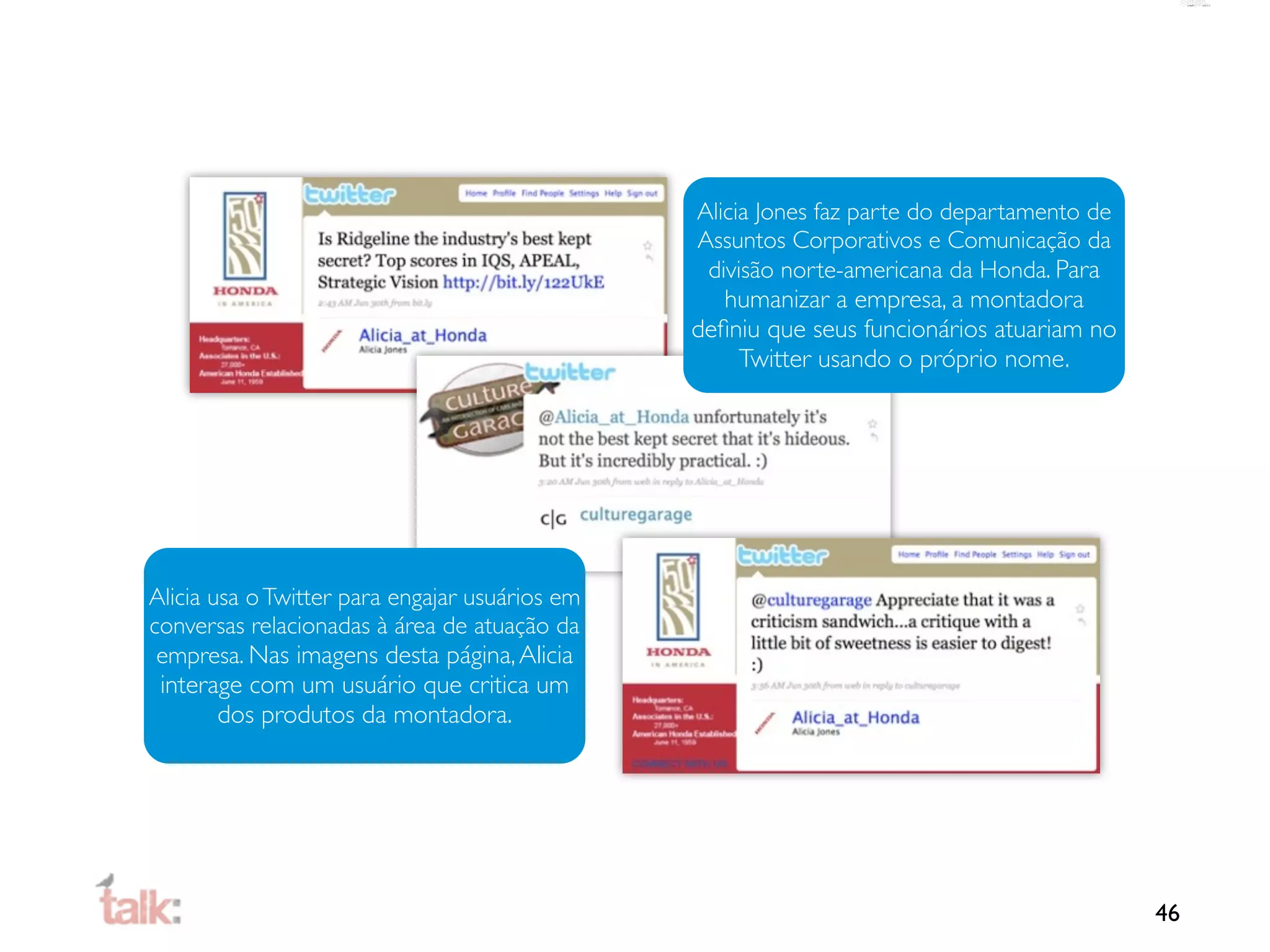 Alicia Jones faz parte do departamento de
                                                Assuntos Corporativos e Comunicação da
                                                 divisão norte-americana da Honda. Para
                                                   humanizar a empresa, a montadora
                                                deﬁniu que seus funcionários atuariam no
                                                     Twitter usando o próprio nome.




Alicia usa o Twitter para engajar usuários em
conversas relacionadas à área de atuação da
 empresa. Nas imagens desta página, Alicia
 interage com um usuário que critica um
        dos produtos da montadora.




                                                                                            46
 
