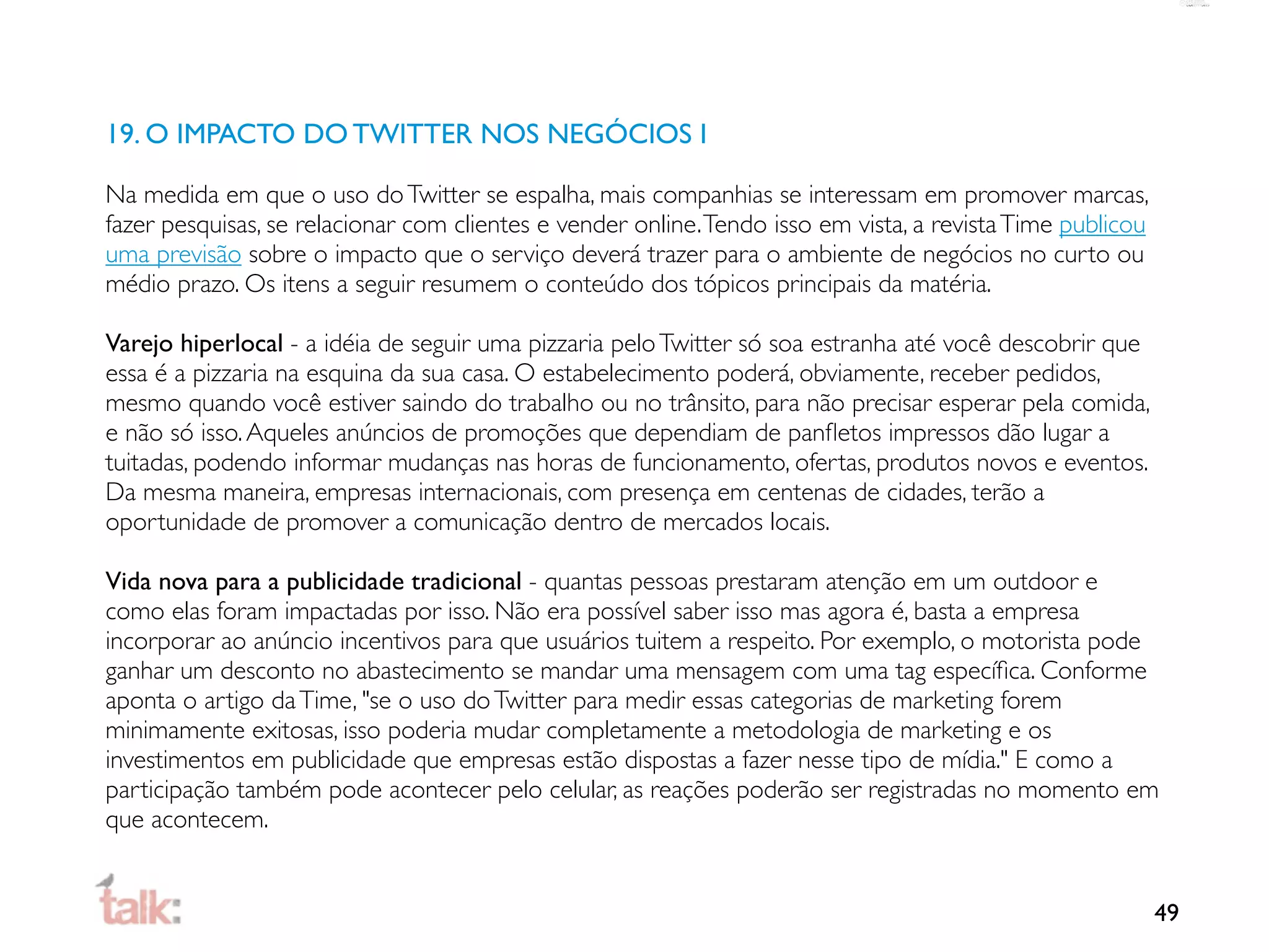 19. O IMPACTO DO TWITTER NOS NEGÓCIOS I

Na medida em que o uso do Twitter se espalha, mais companhias se interessam em promover marcas,
fazer pesquisas, se relacionar com clientes e vender online. Tendo isso em vista, a revista Time publicou
uma previsão sobre o impacto que o serviço deverá trazer para o ambiente de negócios no curto ou
médio prazo. Os itens a seguir resumem o conteúdo dos tópicos principais da matéria.

Varejo hiperlocal - a idéia de seguir uma pizzaria pelo Twitter só soa estranha até você descobrir que
essa é a pizzaria na esquina da sua casa. O estabelecimento poderá, obviamente, receber pedidos,
mesmo quando você estiver saindo do trabalho ou no trânsito, para não precisar esperar pela comida,
e não só isso. Aqueles anúncios de promoções que dependiam de panﬂetos impressos dão lugar a
tuitadas, podendo informar mudanças nas horas de funcionamento, ofertas, produtos novos e eventos.
Da mesma maneira, empresas internacionais, com presença em centenas de cidades, terão a
oportunidade de promover a comunicação dentro de mercados locais.

Vida nova para a publicidade tradicional - quantas pessoas prestaram atenção em um outdoor e
como elas foram impactadas por isso. Não era possível saber isso mas agora é, basta a empresa
incorporar ao anúncio incentivos para que usuários tuitem a respeito. Por exemplo, o motorista pode
ganhar um desconto no abastecimento se mandar uma mensagem com uma tag especíﬁca. Conforme
aponta o artigo da Time, "se o uso do Twitter para medir essas categorias de marketing forem
minimamente exitosas, isso poderia mudar completamente a metodologia de marketing e os
investimentos em publicidade que empresas estão dispostas a fazer nesse tipo de mídia." E como a
participação também pode acontecer pelo celular, as reações poderão ser registradas no momento em
que acontecem.


                                                                                                            49
 