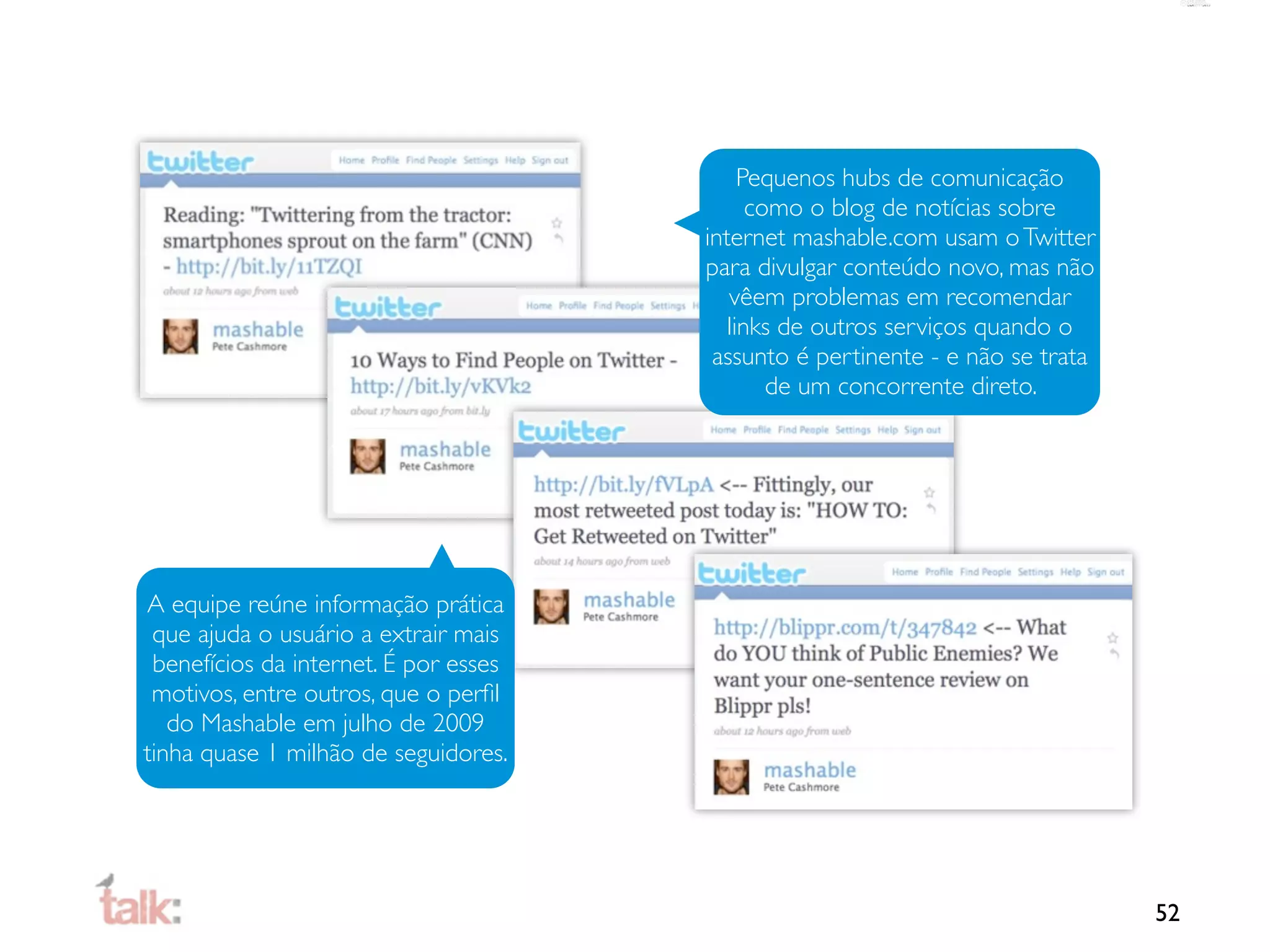 Pequenos hubs de comunicação
                                             como o blog de notícias sobre
                                       internet mashable.com usam o Twitter
                                       para divulgar conteúdo novo, mas não
                                          vêem problemas em recomendar
                                          links de outros serviços quando o
                                        assunto é pertinente - e não se trata
                                               de um concorrente direto.




A equipe reúne informação prática
 que ajuda o usuário a extrair mais
 benefícios da internet. É por esses
 motivos, entre outros, que o perﬁl
   do Mashable em julho de 2009
tinha quase 1 milhão de seguidores.




                                                                                52
 